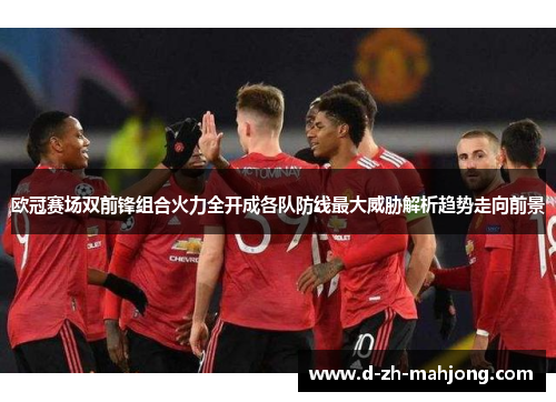 欧冠赛场双前锋组合火力全开成各队防线最大威胁解析趋势走向前景